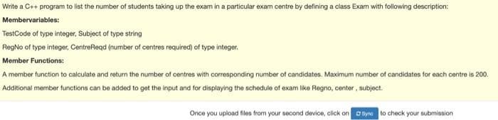 Write a C++ program to list the number of students taking up the exam in a particular exam centre by defining a class Exam with following description:
Membervariables:
TestCode of type integer, Subject of type string
RegNo of type integer, CentreRegd (number of centres required) of type integer.
Member Functions:
A member function to calculate and return the number of centres with corresponding number of candidates. Maximum number of candidates for each centre is 200.
Additional member functions can be added to get the input and for displaying the schedule of exam like Regno, center, subject.
Once you upload files from your second device, click on byne to check your submisaion
