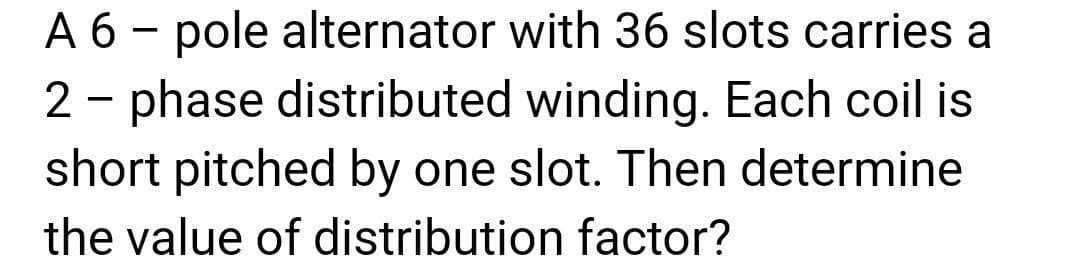 A 6 - pole alternator with 36 slots carries a
2 - phase distributed winding. Each coil is
short pitched by one slot. Then determine
the value of distribution factor?