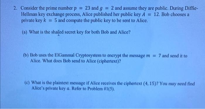 2. Consider the prime number p = 23 and g = 2 and assume they are public. During Diffie-
Hellman key exchange process, Alice published her public key A
private key k
12. Bob chooses a
%3D
= 5 and compute the public key to be sent to Alice.
(a) What is the shaiſed secret key for both Bob and Alice?
(b) Bob uses the EIGammal Cryptosystem to encrypt the message m = 7 and send it to
Alice. What does Bob send to Alice (ciphertext)?
(c) What is the plaintext message if Alice receives the ciphertext (4, 15)? You may need find
Alice's private key a. Refer to Problem #1(5).
