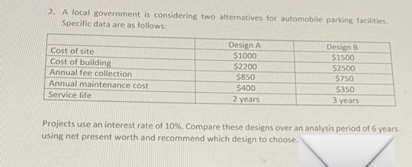 2. A local government is considering two alternatives for automobile parking facilities.
Specific data are as follows:
Design A
$1000
$2200
Design B
$1500
Cost of site
Cost of building
Annual fee collection
$2500
$750
$350
$850
Annual maintenance cost
$400
Service life
2 years
3 years
Projects use an interest rate of 10%. Compare these designs over an analysis period of 6 years
using net present worth and recommend which design to choose.
