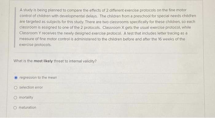 A study is being planned to compare the effects of 2 different exercise protocols on the fine motor
control of children with developmental delays. The children from a preschool for special needs childřen
are targeted as subjects for this study. There are two classrooms specifically for these children, so each
classroom is assigned to one of the 2 protocols. Classroom X gets the usual exercise protocol, while
Classroom Y receives the newly designed exercise protocol. A test that includes letter tracing as a
measure of fine motor control is administered to the children before and after the 16 weeks of the
exercise protocols.
What is the most Ilkely threat to internal validity?
regression to the mean
O selection error
O mortality
maturation
