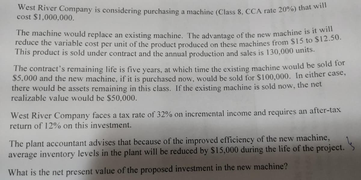 West River Company is considering purchasing a machine (Class 8, CCA rate 20%) that will
cost $1,000,000.
The machine would replace an existing machine. The advantage of the new machineSS12 5
reduce the variable cost per unit of the product produced on these machines from $15 toS12.501
This product is sold under contract and the annual production and sales is 130,000 units.
The contract's remaining life is five years, at which time the existing machine would be sold for
$5,000 and the new machine, if it is purchased now, would be sold for $100,000. In either case,
there would be assets remaining in this class. If the existing machine is sold now, the net
realizable value would be $50,000.
West River Company faces a tax rate of 32% on incremental income and requires an after-tax
return of 12% on this investment.
The plant accountant advises that because of the improved efficiency of the new machine,
average inventory levels in the plant will be reduced by $15,000 during the life of the project.
What is the net present value of the proposed investment in the new machine?
