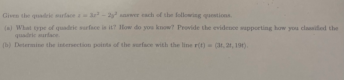 Given the quadric surface z = 3x² - 2y2 answer each of the following questions.
(a) What type of quadric surface is it? How do you know? Provide the evidence supporting how you classified the
quadric surface.
(b) Determine the intersection points of the surface with the line r(t) = (3t, 2t, 19t).