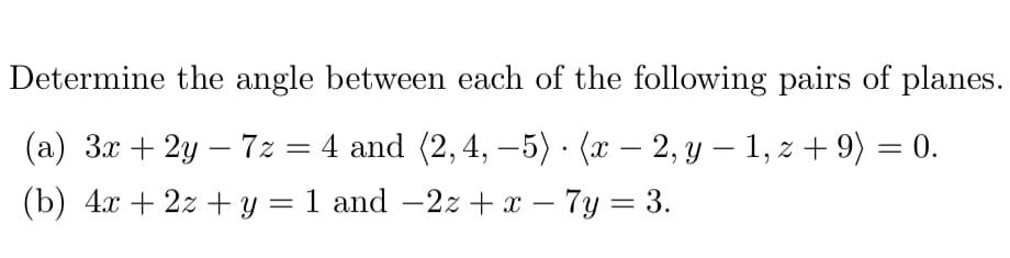 Determine the angle between each of the following pairs of planes.
(a) 3x + 2y — 7z = 4 and (2, 4, −5) · (x − 2, y − 1, z + 9) = 0.
.
-
(b) 4x + 2z+y = 1 and −2z + x − 7y = 3.