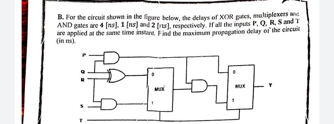 B. For the circuit shown in the figure below, the delays of XOR gates, multiplexers and
AND gates arc 4 [ns], 1 [ns] and 2 [12s), respcctively. If all the inputs P, Q, R, S and !
are applied at the same time instant. F'ind the maximum propagation delay of the circuit
(in ns).
P
MUX
Y
MUX
1
