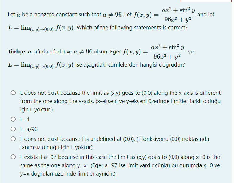 ax? + sin? y
96x2 + y²
Let a be a nonzero constant such that a + 96. Let f(x, y)
and let
L= lim(r.y)→(0,0) F(x, y). Which of the following statements is correct?
ax² + sin y
Türkçe: a sıfırdan farklı ve a + 96 olsun. Eğer f(x, y)
ve
96x2 + y²
L= lim(r,y)→(0,0) F(x, y) ise aşağıdaki cümlelerden hangisi doğrudur?
O L does not exist because the limit as (x,y) goes to (0,0) along the x-axis is different
from the one along the y-axis. (x-ekseni ve y-ekseni üzerinde limitler farklı olduğu
için L yoktur.)
O L=1
O L=a/96
O L does not exist because f is undefined at (0,0). (f fonksiyonu (0,0) noktasında
tanımsız olduğu için L yoktur).
O L exists if a=97 because in this case the limit as (x,y) goes to (0,0) along x=0 is the
same as the one along y=x. (Eğer a=97 ise limit vardır çünkü bu durumda x=0 ve
y=x doğruları üzerinde limitler aynıdır.)
