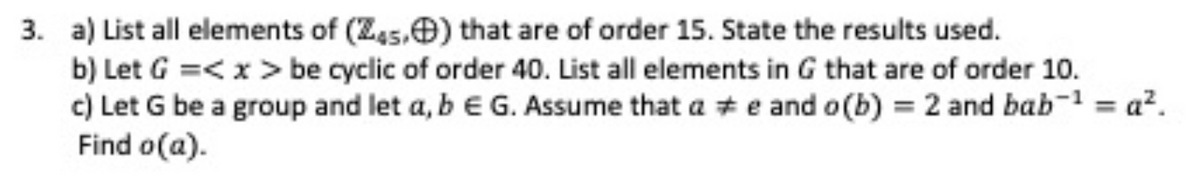 3. a) List all elements of (Z45,) that are of order 15. State the results used.
b) Let G =<x> be cyclic of order 40. List all elements in G that are of order 10.
c) Let G be a group and let a, b E G. Assume that a #e and o(b) = 2 and bab-¹ =a².
Find o(a).