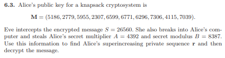 ### 6.3. Alice’s Public Key for a Knapsack Cryptosystem

Alice's public key for a knapsack cryptosystem is:
\[ M = (5186, 2779, 5955, 2307, 6599, 6771, 6296, 7306, 4115, 7039). \]

Eve intercepts the encrypted message \( S = 25650 \). She also breaks into Alice’s computer and steals Alice’s secret multiplier \( A = 4392 \) and secret modulus \( B = 8387 \). Use this information to find Alice’s superincreasing private sequence \( r \) and then decrypt the message.