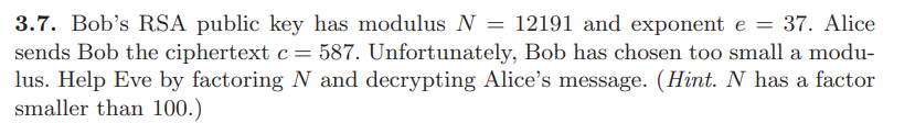 ### RSA Encryption Example Problem and Solution

#### Problem Statement:
Bob’s RSA public key has a modulus \( N = 12191 \) and exponent \( e = 37 \). Alice sends Bob the ciphertext \( c = 587 \). Unfortunately, Bob has chosen too small a modulus. Help Eve by factoring \( N \) and decrypting Alice’s message. (Hint: \( N \) has a factor smaller than 100.)

#### Explanation:
In this problem, we are dealing with RSA encryption, where:
- \( N \) is the modulus
- \( e \) is the public exponent
- \( c \) is the ciphertext

To decrypt the message, you would generally need the private key. The private key can be derived if you can factorize \( N \) into its prime factors. Given the hint that \( N \) has a factor smaller than 100, we need to find these factors to proceed with the decryption process.

#### Steps to Solve:
1. **Factorize \( N \)**: Start by finding the prime factors of \( 12191 \). As the hint suggests, look for factors smaller than 100.
2. **Calculate \( \phi(N) \)**: Once you have the factors, compute Euler's totient function \( \phi(N) \).
3. **Find the private exponent \( d \)**: Compute \( d \) using the relation \( d \cdot e \equiv 1 \,(\text{mod}\, \phi(N)) \).
4. **Decrypt the ciphertext \( c \)**: Calculate \( m \), the original message, using the relation \( m = c^d \,(\text{mod}\, N) \).

By following the above steps, you will be able to decrypt the message that Alice sent to Bob.

#### Detailed Steps:

**1. Factorize \( N \)**:
   - Test divisibility by prime numbers less than 100 to find that \( N = 12191 \).
   - Notice that \( 12191 \div 11 = 1109 \), so one of the factors is 11.
   - Continue factoring \( 1109 \) and find that it divides by 101 (as \( 1109 = 11 \times 101 \)).

**2. Calculate \( \phi(N) \)**:
   - Using the prime factors (11 and 101): 
     \[
