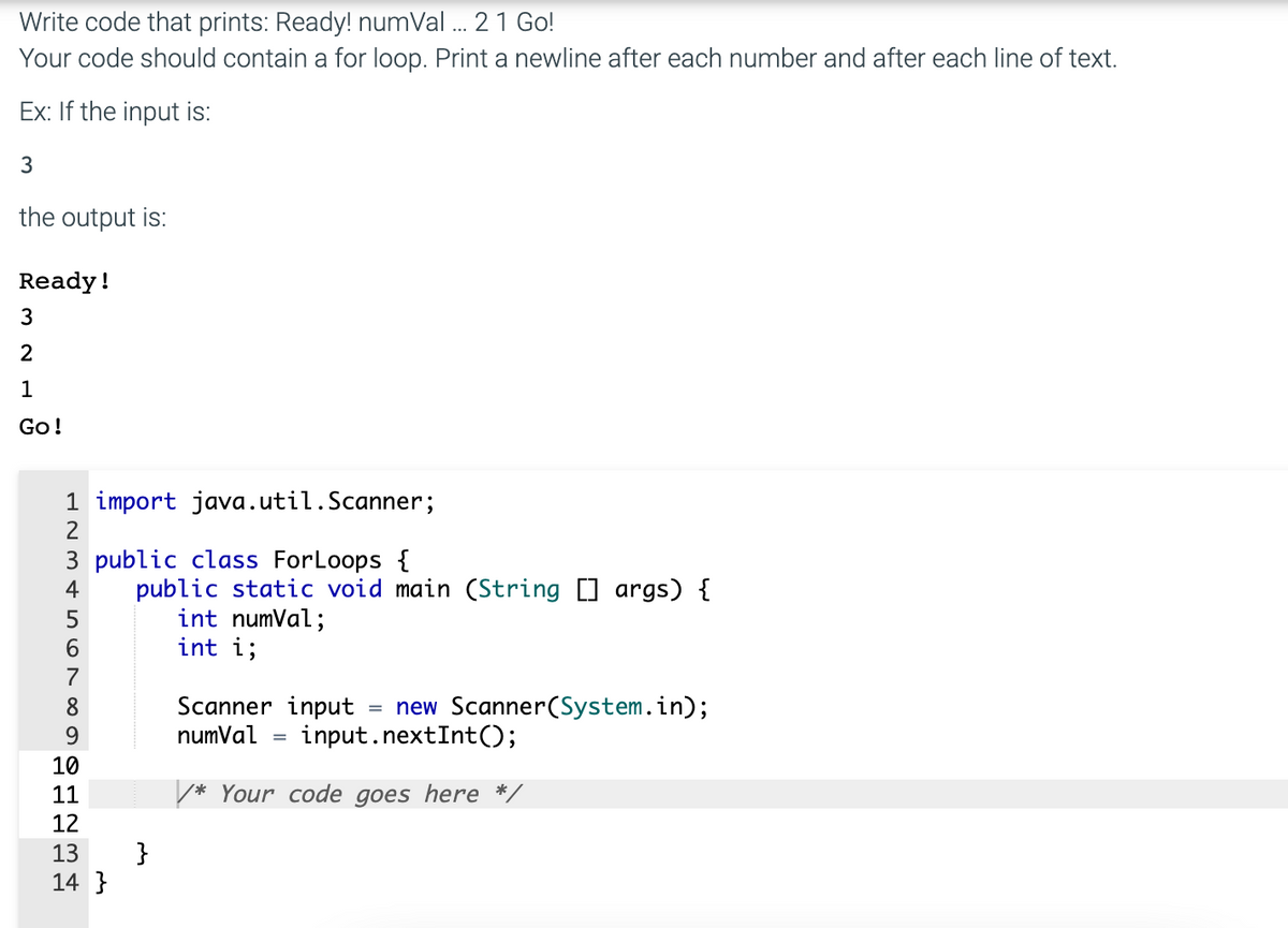 Write code that prints: Ready! numVal ... 2 1 Go!
Your code should contain a for loop. Print a newline after each number and after each line of text.
Ex: If the input is:
3
the output is:
Ready!
3
2
1
Go!
1 import java.util.Scanner;
2
3 public class ForLoops {
4
7
8
9
10
11
12 13 14
14}
public static void main (String [] args) {
int numVal;
int i;
}
Scanner input
numVal =
new Scanner(System.in);
input.nextInt();
=
/* Your code goes here */