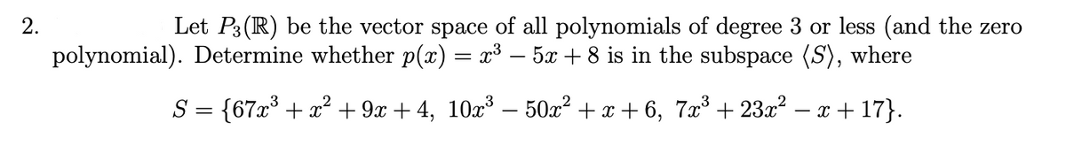 2.
Let P3(IR) be the vector space of all polynomials of degree 3 or less (and the zero
polynomial). Determine whether p(x) = x³ – 5 + 8 is in the subspace (S), where
S = {67x* + x² + 9x + 4, 10x³ – 50x² + x + 6, 7x³ + 23x² – x + 17}.
