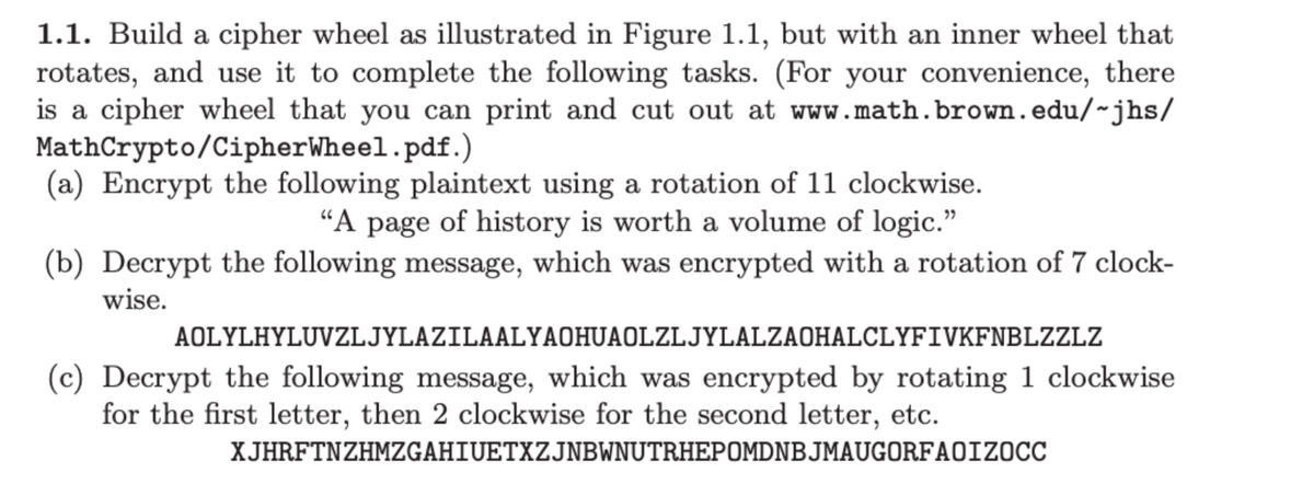 ### Instructions for Developing and Using a Cipher Wheel

**Step 1.1:** Construct a cipher wheel as depicted in Figure 1.1. This should consist of a rotating inner wheel and an outer fixed wheel. You can use this wheel to perform various cryptographic tasks.

**Resource:** A printable cipher wheel template is available at [CipherWheel.pdf](https://www.math.brown.edu/~jhs/MathCrypto/CipherWheel.pdf).

**Tasks:**

**(a) Encrypt the following plaintext using a rotation of 11 positions clockwise:**
```
"A page of history is worth a volume of logic."
```

**(b) Decrypt the following message, which was encrypted using a 7-position clockwise rotation:**
```
AOLYLHYLUVZLJYLAZILAALYAOHUAOLZLJYLAZLAOHALCLYFIVKFNBLZZLZ
```

**(c) Decrypt the following message, which was encrypted by rotating 1 position clockwise for the first letter, 2 positions clockwise for the second letter, and so on:**
```
XJHRFTNZHMZGAHIUETXZJNBWNUTRHEPOMDNBJMAUGORFAOIZOCC
```

### Notes on Graphs and Diagrams:
The instructions refer to Figure 1.1, which would typically illustrate the construction and use of the cipher wheel. This figure is essential as it visually explains how the inner and outer wheels should be aligned and rotated to perform encryption and decryption tasks. Unfortunately, the specific figure is not provided in the text description.

#### Detailed Explanation of the Cipher Wheel:
1. **Construction:**
   - The cipher wheel consists of two concentric circles, one smaller than the other.
   - The outer wheel is fixed and marked with the standard alphabet (A-Z).
   - The inner wheel is rotatable and also marked with the standard alphabet.

2. **Operation:**
   - To encrypt or decrypt, align the inner wheel to a specific starting letter according to the required rotation.
   - Each letter in the plaintext or ciphertext is then matched with its corresponding letter on the opposite wheel.

By following these steps, you can use the cipher wheel effectively for basic cryptographic operations.