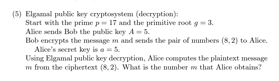 (5) Elgamal public key cryptosystem (decryption):
Start with the prime p = 17 and the primitive root g = 3.
Alice sends Bob the public key A = 5.
Bob encrypts the message m and sends the pair of numbers (8,2) to Alice.
Alice's secret key is a = 5.
Using Elgamal public key decryption, Alice computes the plaintext message
m from the ciphertext (8, 2). What is the number m that Alice obtains?