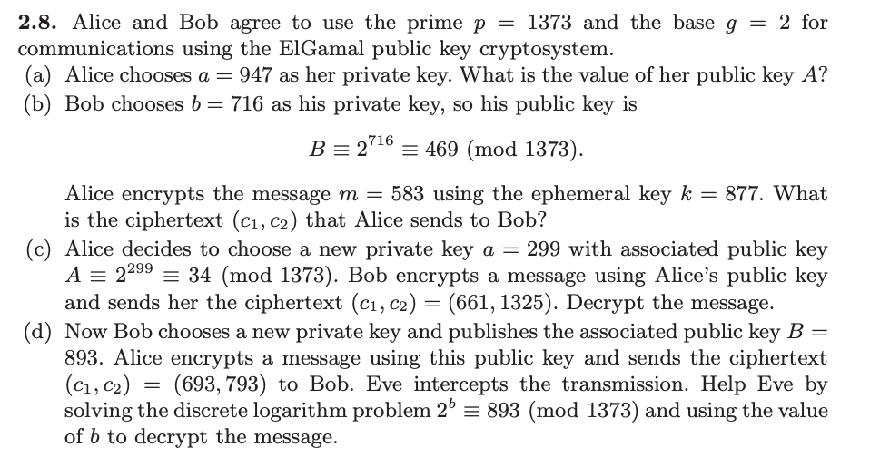 2.8. Alice and Bob agree to use the prime p = 1373 and the base g
communications using the ElGamal public key cryptosystem.
(a) Alice chooses a = 947 as her private key. What is the value of her public key A?
(b) Bob chooses b = 716 as his private key, so his public key is
B = 27¹6 = 469 (mod 1373).
= 2 for
Alice encrypts the message m = 583 using the ephemeral key k = 877. What
is the ciphertext (C₁, C₂) that Alice sends to Bob?
(c) Alice decides to choose a new private key a = 299 with associated public key
A = 22⁹⁹ = 34 (mod 1373). Bob encrypts a message using Alice's public key
and sends her the ciphertext (C₁, C2) = (661, 1325). Decrypt the message.
(d) Now Bob chooses a new private key and publishes the associated public key B =
893. Alice encrypts a message using this public key and sends the ciphertext
(C1, C₂) (693, 793) to Bob. Eve intercepts the transmission. Help Eve by
solving the discrete logarithm problem 26 = 893 (mod 1373) and using the value
of b to decrypt the message.
=