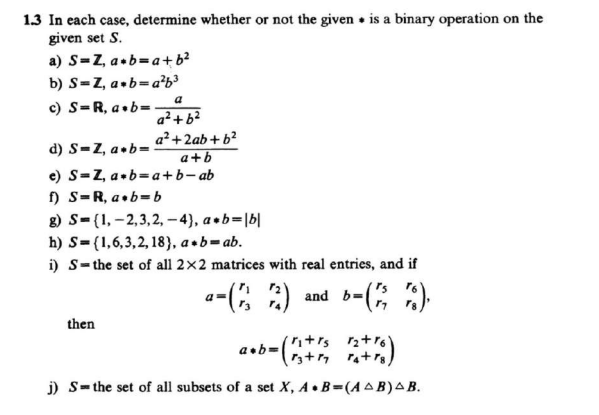 1.3 In each case, determine whether or not the given is a binary operation on the
given set S.
a) S=Z, a b=a+ b²
b) S=Z, a b=a²b³
c) S=R, a.b=.
a
a² +6²
a²+ 2ab + b²
a+b
d) S-Z, a b=
e) S-Z, a+b=a+b-ab
f) S-R, a b=b
g) S={1,2,3,2,-4), a+b= |b|
h) S (1,6,3,2, 18), a+b=ab.
i) S-the set of all 2x2 matrices with real entries, and if
--(32)
b=(1/7).
then
a+b=
and b=
·ritrs 1₂+16)
j) Sthe set of all subsets of a set X, A.B=(AB) AB.