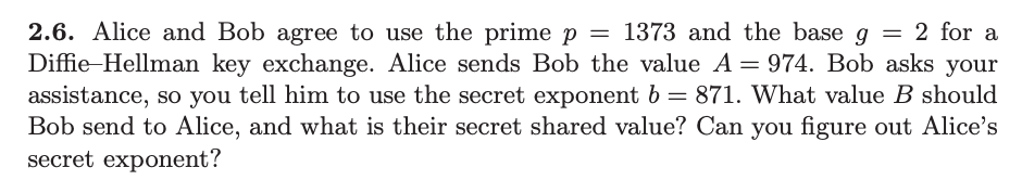 2.6. Alice and Bob agree to use the prime p = 1373 and the base g = 2 for a
Diffie Hellman key exchange. Alice sends Bob the value A = 974. Bob asks your
assistance, so you tell him to use the secret exponent b = 871. What value B should
Bob send to Alice, and what is their secret shared value? Can you figure out Alice's
secret exponent?