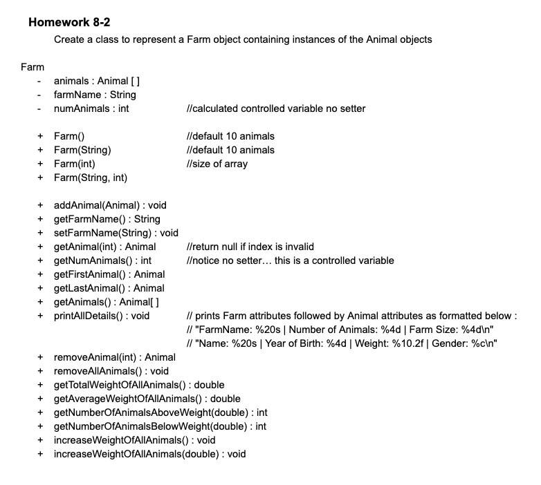 Homework 8-2
Create a class to represent a Farm object containing instances of the Animal objects
Farm
animals Animal []
farmName : String
numAnimals : int
+ Farm()
+ Farm(String)
+ Farm(int)
+ Farm(String, int)
+ addAnimal(Animal) : void
+ getFarmName(): String
+ setFarmName(String) : void
+ getAnimal(int) : Animal
+ getNumAnimals(): int
+ getFirstAnimal(): Animal
+ getLastAnimal(): Animal
+ getAnimals(): Animal[]
+ printAllDetails(): void
+ removeAnimal (int) : Animal
+ removeAllAnimals(): void
//calculated controlled variable no setter
//default 10 animals
//default 10 animals
//size of array
//return null if index is invalid
//notice no setter... this is a controlled variable
// prints Farm attributes followed by Animal attributes as formatted below:
// "FarmName: %20s | Number of Animals: %4d | Farm Size: %4d\n"
// "Name: %20s | Year of Birth: %4d | Weight: %10.2f | Gender: %c\n"
+ getTotalWeightOfAllAnimals(): double
+ getAverageWeightOfAllAnimals(): double
+ getNumberOfAnimals Above Weight(double): int
+ getNumberOfAnimals BelowWeight(double): int
+ increaseWeightOfAllAnimals(): void
+ increaseWeightOfAllAnimals (double): void