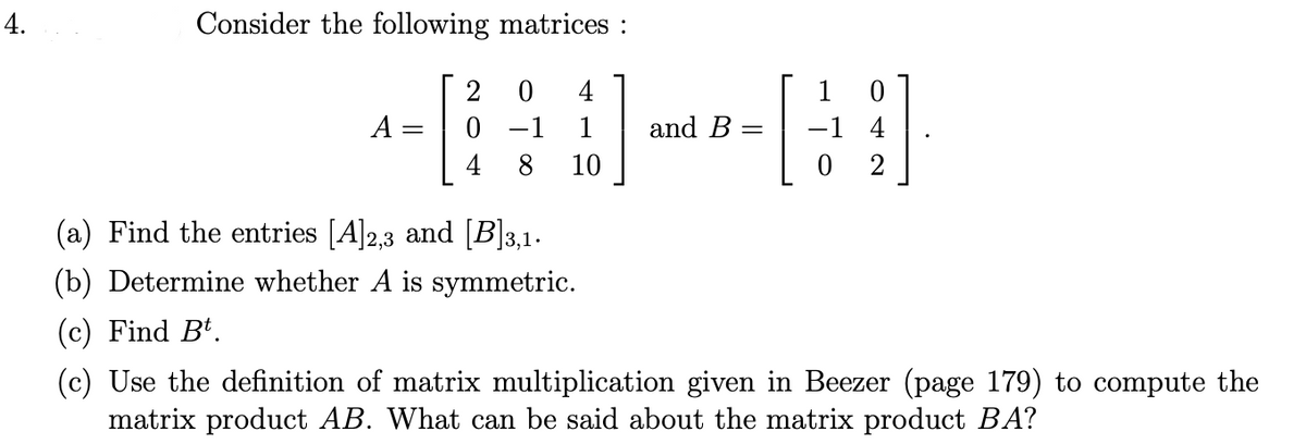 Consider the following matrices :
2
4
1
A
0 -1
1
and B
-1 4
4
8
10
2
(a) Find the entries [A]2,3 and [B]3,1.
(b) Determine whether A is symmetric.
(c) Find Bt.
(c) Use the definition of matrix multiplication given in Beezer (page 179) to compute the
matrix product AB. What can be said about the matrix product BA?
4.
