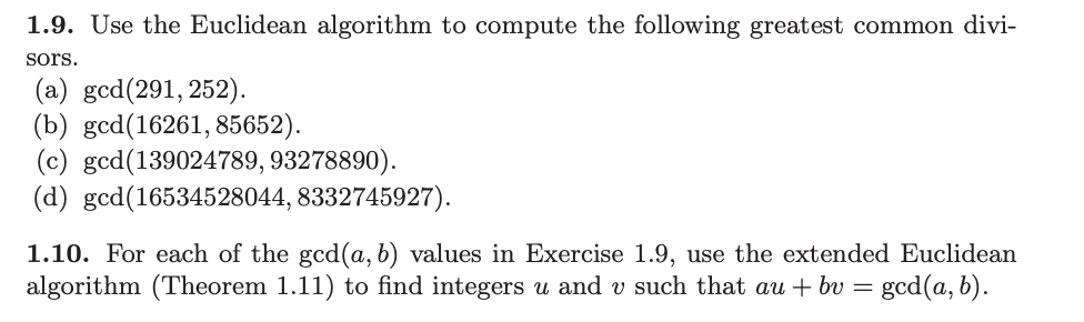 1.9. Use the Euclidean algorithm to compute the following greatest common divi-
sors.
(a) gcd (291, 252).
(b) gcd(16261, 85652).
(c) gcd(139024789, 93278890).
(d) gcd(16534528044, 8332745927).
1.10. For each of the gcd(a, b) values in Exercise 1.9, use the extended Euclidean
algorithm (Theorem 1.11) to find integers u and v such that au + bv = gcd(a, b).