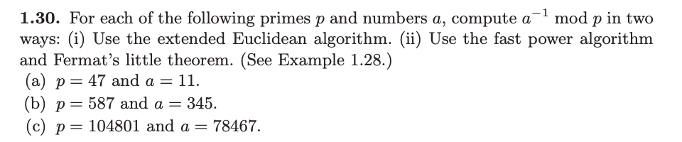 ### Exercise 1.30

For each of the following primes \( p \) and numbers \( a \), compute \( a^{-1} \mod p \) in two ways:
1. **Using the extended Euclidean algorithm.**
2. **Using the fast power algorithm and Fermat’s little theorem.** (See Example 1.28.)

#### Given:
(a) \( p = 47 \) and \( a = 11 \).

(b) \( p = 587 \) and \( a = 345 \).

(c) \( p = 104801 \) and \( a = 78467 \).