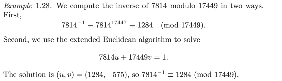 ### Example 1.28. Inverse Computation Modulo

In this example, we compute the inverse of 7814 modulo 17449 in two different methods.

#### First Method
Initially, we calculate the inverse using exponentiation:
\[ 7814^{-1} \equiv 7814^{17447} \equiv 1284 \pmod{17449}. \]

#### Second Method
Next, we use the extended Euclidean algorithm to solve:
\[ 7814u + 17449v = 1. \]

The solution is \( (u, v) = (1284, -575) \), thus:
\[ 7814^{-1} \equiv 1284 \pmod{17449}. \]

This demonstrates two approaches to finding the modular inverse of a number.