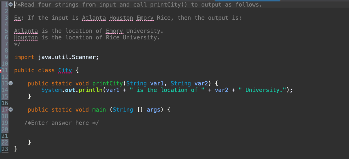 *Read four strings from input and call printCity() to output as follows.
3 Ex: If the input is Atlanta Houston Emory. Rice, then the output is:
4
5 Atlanta is the location of Emory University.
6 Houston is the location of Rice University.
7 */
8
9
10
import java.util.Scanner;
11 public class City {
12
130 public static void printCity (String var1, String var2) {
14
15
16
170
18
19
20
21
22
23 }
}
System.out.println(varl + " is the location of " + var2 + " University.");
public static void main (String [] args) {
/*Enter answer here */
}