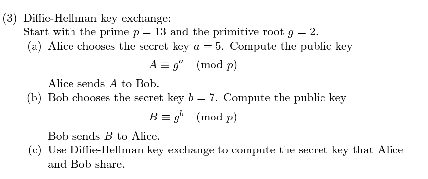 ### Diffie-Hellman Key Exchange

To understand the Diffie-Hellman Key Exchange protocol, let's explore a practical example. 

Consider the following steps:

1. **Start with the Prime Number and Primitive Root:**
   - Prime \( p = 13 \)
   - Primitive Root \( g = 2 \)

2. **Step-by-Step Process:**

   **(a)** **Alice's Public Key Calculation:**
   - Alice selects her secret key \( a = 5 \)
   - She computes her public key \( A \):
     \[
     A \equiv g^a \, (\text{mod} \, p)
     \]
     Substituting the values given:
     \[
     A \equiv 2^5 \, (\text{mod} \, 13)
     \]
   - Alice sends \( A \) to Bob.

   **(b)** **Bob's Public Key Calculation:**
   - Bob selects his secret key \( b = 7 \)
   - He computes his public key \( B \):
     \[
     B \equiv g^b \, (\text{mod} \, p)
     \]
     Substituting the values given:
     \[
     B \equiv 2^7 \, (\text{mod} \, 13)
     \]
   - Bob sends \( B \) to Alice.

   **(c)** **Computing the Shared Secret Key:**
   - Using the Diffie-Hellman key exchange, both Alice and Bob can compute a shared secret key. This key should be the same on both sides.

This example outlines the essential process of Diffie-Hellman key exchange, where the secret keys \( a \) and \( b \) are privately chosen values, and the public keys \( A \) and \( B \) are shared and used to compute the common secret key.