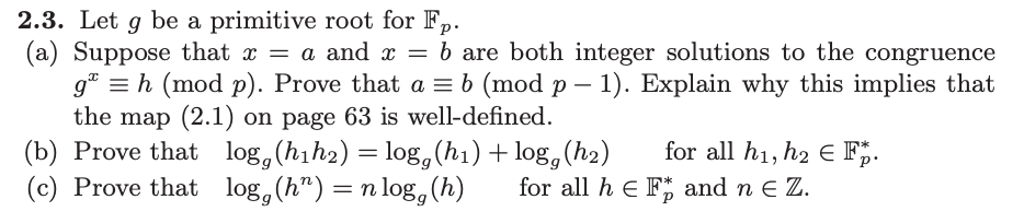 ### 2.3. Let \( g \) be a primitive root for \( \mathbb{F}_p \).
(a) Suppose that \( x = a \) and \( x = b \) are both integer solutions to the congruence \( g^x \equiv h \pmod{p} \). Prove that \( a \equiv b \pmod{p-1} \). Explain why this implies that the map (2.1) on page 63 is well-defined.

(b) Prove that \( \log_g(h_1 h_2) = \log_g(h_1) + \log_g(h_2) \) for all \( h_1, h_2 \in \mathbb{F}_p^* \).

(c) Prove that \( \log_g(h^n) = n \log_g(h) \) for all \( h \in \mathbb{F}_p^* \) and \( n \in \mathbb{Z} \).