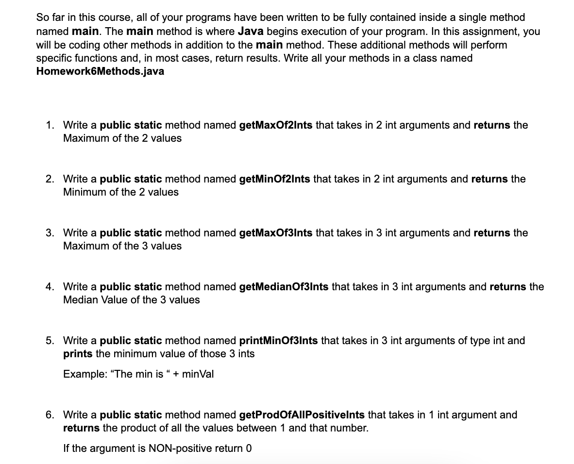 So far in this course, all of your programs have been written to be fully contained inside a single method
named main. The main method is where Java begins execution of your program. In this assignment, you
will be coding other methods in addition to the main method. These additional methods will perform
specific functions and, in most cases, return results. Write all your methods in a class named
Homework6Methods.java
1. Write a public static method named getMaxOf2Ints that takes in 2 int arguments and returns the
Maximum of the 2 values
2. Write a public static method named getMinOf2Ints that takes in 2 int arguments and returns the
Minimum of the 2 values
3. Write a public static method named getMaxOf3Ints that takes in 3 int arguments and returns the
Maximum of the 3 values
4. Write a public static method named getMedian Of3Ints that takes in 3 int arguments and returns the
Median Value of the 3 values
5. Write a public static method named printMinOf3Ints that takes in 3 int arguments of type int and
prints the minimum value of those 3 ints
Example: "The min is " + minVal
6. Write a public static method named getProdOfAllPositivelnts that takes in 1 int argument and
returns the product of all the values between 1 and that number.
If the argument is NON-positive return 0