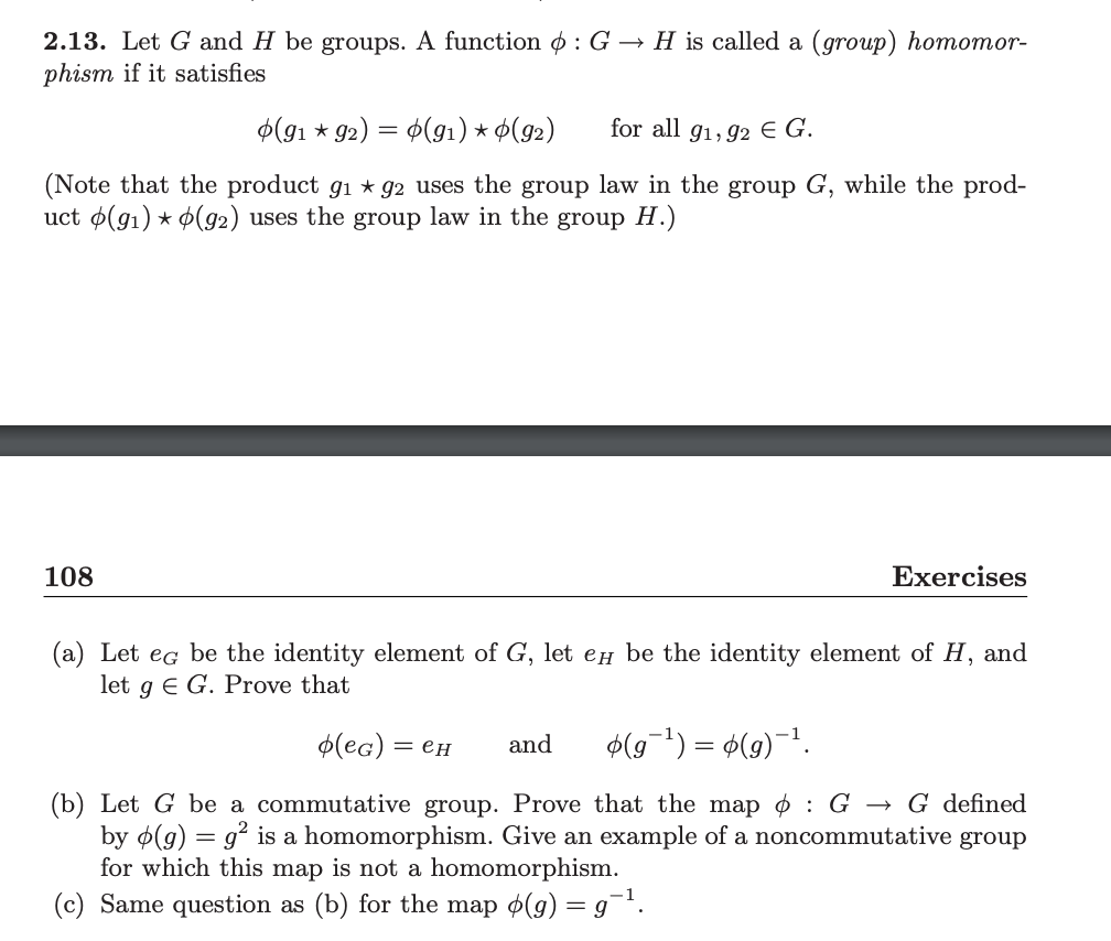 2.13. Let G and H be groups. A function : G→ H is called a (group) homomor-
phism if it satisfies
(91 * 92) =
(91) * (92)
for all 91,92 € G.
(Note that the product g₁ ★ 92 uses the group law in the group G, while the prod-
uct (91) * (92) uses the group law in the group H.)
108
Exercises
(a) Let eg be the identity element of G, let e be the identity element of H, and
let g E G. Prove that
o(еG) = еH and o(g¯¹) = þ(g)−¹.
(b) Let G be a commutative group. Prove that the map : G → G defined
by (g) = g² is a homomorphism. Give an example of a noncommutative group
for which this map is not a homomorphism.
(c) Same question as (b) for the map ø(g) = g¯¹.