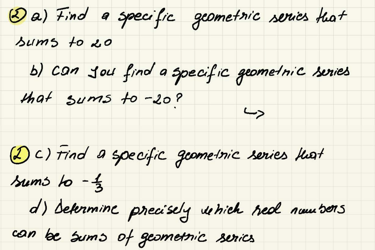 a) Find a specific geometric series that
sums to 20
b) can you find a specific geometric series
that sums to -20?
دیا
(DC) Find a specific geometric series that
sums to - 11/32
d) Determine precisely which red numbers
can be sums of geometric serics