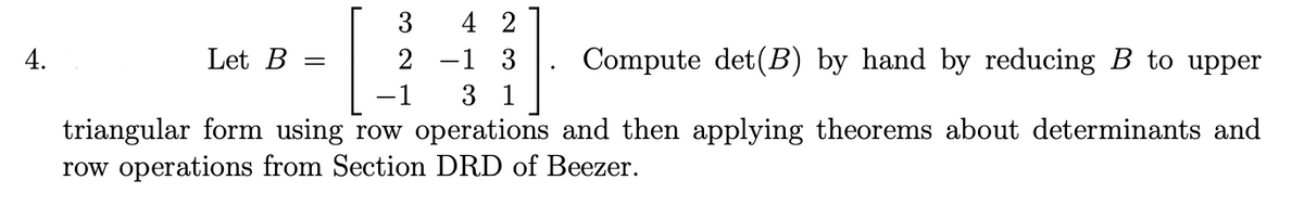 3
42
4.
Let B =
2 -1 3
Compute det (B) by hand by reducing B to upper
-1
31
triangular form using row operations and then applying theorems about determinants and
row operations from Section DRD of Beezer.