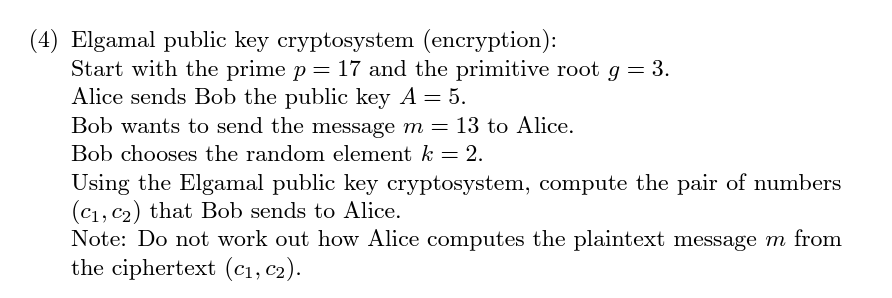 (4) Elgamal public key cryptosystem (encryption):
Start with the prime p = 17 and the primitive root g = 3.
Alice sends Bob the public key A = 5.
Bob wants to send the message m = 13 to Alice.
Bob chooses the random element k = 2.
Using the Elgamal public key cryptosystem, compute the pair of numbers
(C₁, C₂) that Bob sends to Alice.
Note: Do not work out how Alice computes the plaintext message m from
the ciphertext (C₁, C₂).