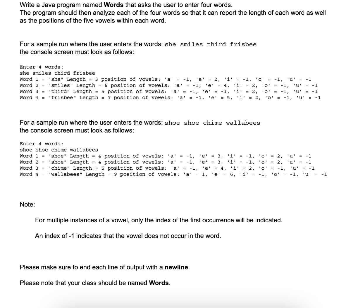 Write a Java program named Words that asks the user to enter four words.
The program should then analyze each of the four words so that it can report the length of each word as well
as the positions of the five vowels within each word.
For a sample run where the user enters the words: she smiles third frisbee
the console screen must look as follows:
Enter 4 words:
she smiles third frisbee
Word 1 = "she" Length = 3 position of vowels: 'a' = -1, 'e' = 2, '1' = -1, '0'
= -1, '0' = -1,
= -1, 'u' = -1
Word 2 = "smiles" Length = 6 position of vowels: 'a' = -1, 'e'
-1, 'e' = 4, '1' = 2,
'i = 2, '0' = -1, 'u' = -1
Word 3 = "third" Length = 5 position of vowels: 'a' = -1, 'e' = -1,
= -1, 'i' = 2, '0' = -1, 'u' = -1
Word 4 = "frisbee" Length = 7 position of vowels: 'a' = -1,
-1, 'e'
'e' = 5,
5, '1'
'1' = 2,
2, '0'
'0' = -1, 'u' = -1
For a sample run where the user enters the words: shoe shoe chime wallabees
the console screen must look as follows:
Enter 4 words:
shoe shoe chime
wallabees
Length
'i' = -1,
3, '1' = -1,
Word 1= "shoe" Length
"shoe"
= 4 position of vowels: 'a' = -1, 'e' = 3,
Word 2 = "shoe" Length = 4 position of vowels: 'a' = -1,
-1, 'e' = 3,
Word 3 = "chime" Length = 5 position of vowels: 'a' = -1, 'e'
= 4, '1' = 2,
Word 4 = "wallabees" Length = 9 position of vowels: 'a' = 1, 'e'
'e' = 6, 'i' = -1,
Note:
For multiple instances of a vowel, only the index of the first occurrence will be indicated.
An index of -1 indicates that the vowel does not occur in the word.
'0' = 2, 'u' = -1
'0' = 2, 'u' = -1
'0' = = -1, 'u' = -1
= -1, '0' = -1, 'u' = -1
Please make sure to end each line of output with a newline.
Please note that your class should be named Words.