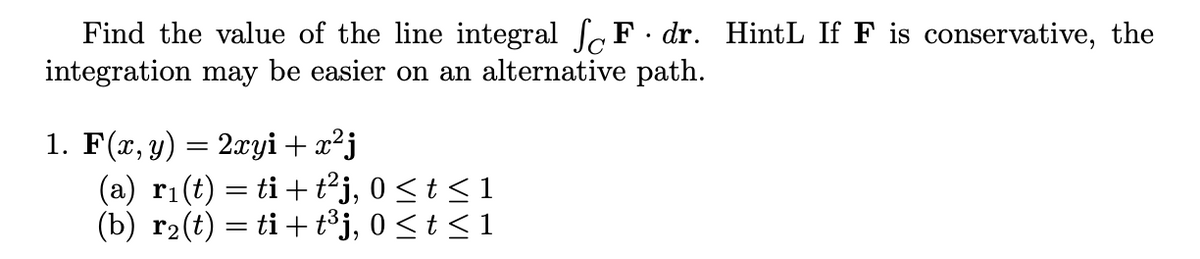 Find the value of the line integral fF. dr. HintL If F is conservative, the
integration may be easier on an alternative path.
1. F(x, y) = 2xyi + x²j
(a) ri(t) = ti+ tj, 0 <t < 1
(b) r2(t) = ti+ t³j, 0 <t < 1
