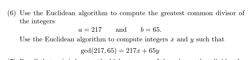 (6) Use the Euclidean algorithm to compute the greatest common divisor of
the integers
a = 217
and b = 65.
Use the Euclidean algorithm to compute integers x and y such that
gcd (217,65) = 217x + 65y