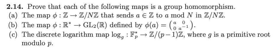 2.14. Prove that each of the following maps is a group homomorphism.
(a) The map : Z → Z/NZ that sends a € Z to a mod N in Z/NZ.
a
0
(b) The map : R* → GL2(R) defined by ø(a) = (%º₁).
(c) The discrete logarithm map logg: F→ Z/(p-1)Z, where g is a primitive root
modulo p.