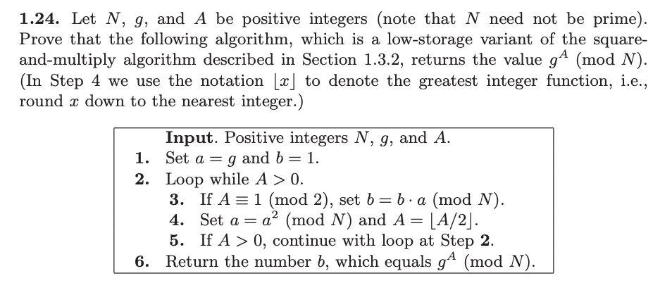 ### Algorithm for Computing g^A (mod N)

**Problem Statement:**
Given three positive integers \( N \), \( g \), and \( A \) (where \( N \) is not necessarily a prime number), prove that the following algorithm, a low-storage variant of the square-and-multiply algorithm, computes \( g^A \mod N \).

**Algorithm:**
1. **Initialization:**
    - Set \( a = g \)
    - Set \( b = 1 \)
    
2. **Loop Condition:**
    - Repeat while \( A > 0 \)
    
3. **Steps Inside the Loop:**
    - If \( A \equiv 1 \mod 2 \) (i.e., if \( A \) is odd)
        - Set \( b = b \cdot a \mod N \)
    - Set \( a = a^2 \mod N \)
    - Update \( A = \left\lfloor \frac{A}{2} \right\rfloor \) (i.e., divide \( A \) by 2 and round down to the nearest integer)
    - Continue the loop while \( A > 0 \)

4. **Termination:**
    - When the loop exits, return \( b \), which equals \( g^A \mod N \)
    
**Detailed Explanation of the Algorithm:**
The algorithm is designed to efficiently compute the modular exponentiation \( g^A \mod N \) using a low-storage approach. Here's how each step works:

1. **Initialization:**
    - Begin with `a` set to `g` and `b` set to `1`.

2. **Loop Condition & Process:**
    - Continue looping as long as \( A \) is greater than 0.
    
3. **Checking If \( A \) is Odd:**
    - If \( A \) is odd (remainder of \( A \) divided by 2 is 1), update `b` using multiplication followed by taking modulo \( N \).

4. **Square and Reduce `a`:**
    - Square `a` and take modulo \( N \) to keep the number manageable in size.

5. **Divide and Floor `A`:**
    - Update `A` by dividing it by 2 and taking the floor value to ensure it is managed in iterations.

6. **Output the Result:**
    -