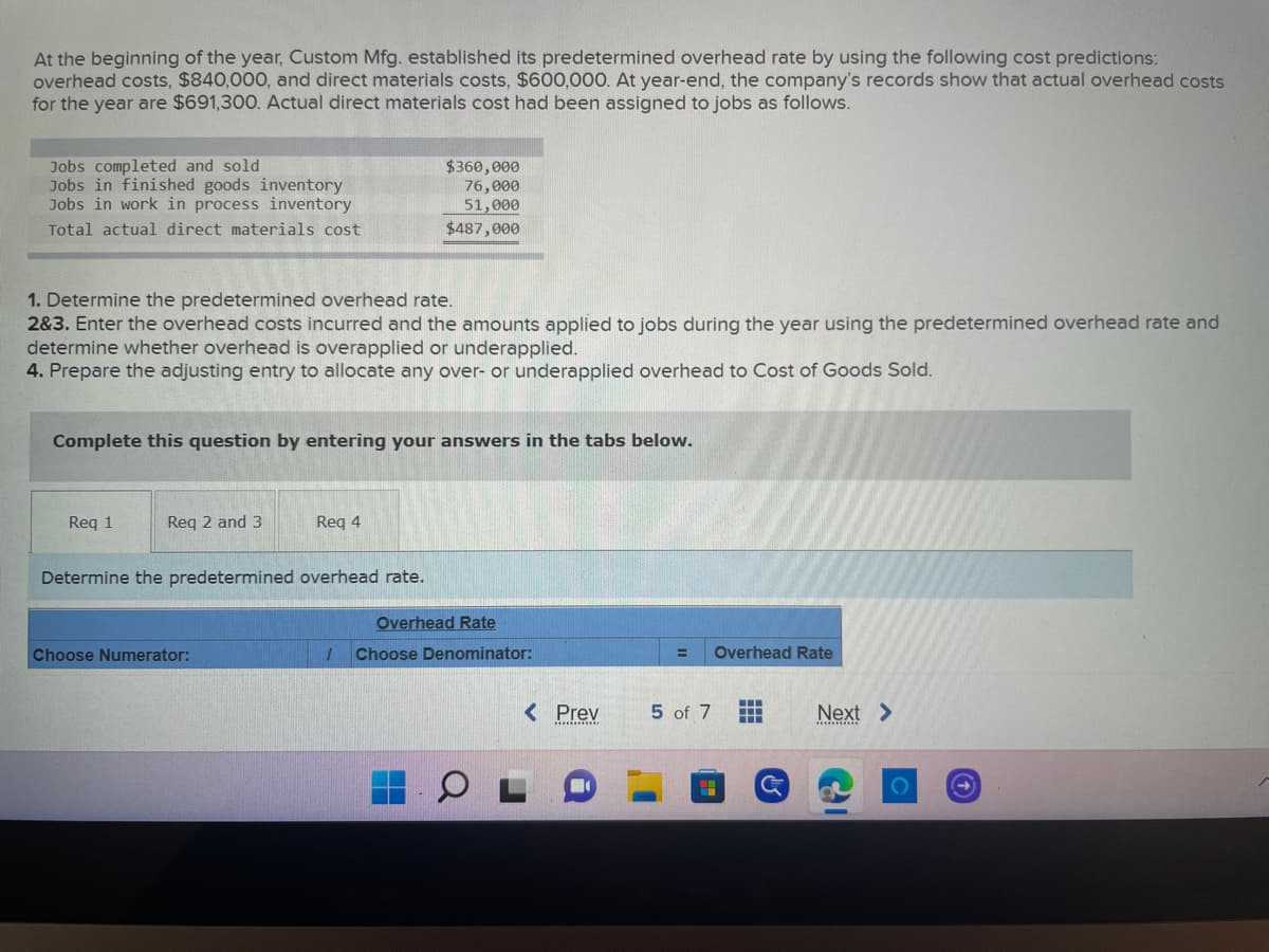 At the beginning of the year, Custom Mfg. established its predetermined overhead rate by using the following cost predictions:
overhead costs, $840,000, and direct materials costs, $600,000. At year-end, the company's records show that actual overhead costs
for the year are $691,300. Actual direct materials cost had been assigned to jobs as follows.
Jobs completed and sold
Jobs in finished goods inventory
Jobs in work in process inventory
$360,000
76,000
51,000
Total actual direct materials cost
$487,000
1. Determine the predetermined overhead rate.
2&3. Enter the overhead costs incurred and the amounts applied to jobs during the year using the predetermined overhead rate and
determine whether overhead is overapplied or underapplied.
4. Prepare the adjusting entry to allocate any over- or underapplied overhead to Cost of Goods Sold.
Complete this question by entering your answers in the tabs below.
Req 1
Req 2 and 3
Req 4
Determine the predetermined overhead rate.
Choose Numerator:
=
Overhead Rate
5 of 7
‒‒‒
▪▪▪
Overhead Rate
17 Choose Denominator:
< Prev
............
G
Next >
O