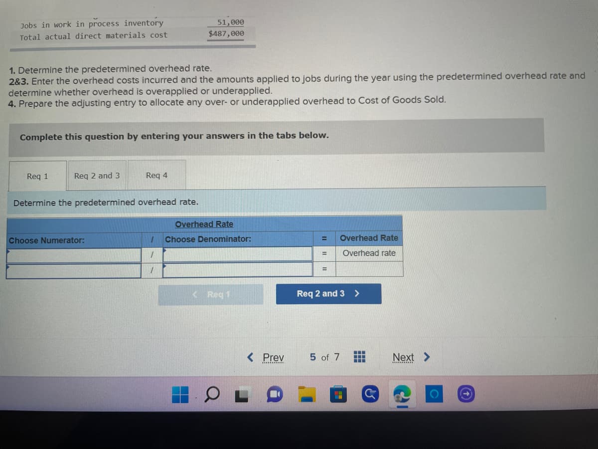 Jobs in work in process inventory
Total actual direct materials cost
51,000
$487,000
1. Determine the predetermined overhead rate.
2&3. Enter the overhead costs incurred and the amounts applied to jobs during the year using the predetermined overhead rate and
determine whether overhead is overapplied or underapplied.
4. Prepare the adjusting entry to allocate any over- or underapplied overhead to Cost of Goods Sold.
Complete this question by entering your answers in the tabs below.
Req 1
Req 2 and 3
Req 4
Determine the predetermined overhead rate.
Choose Numerator:
=
Overhead Rate
=
Overhead rate
=
Req 2 and 3>
5 of 7
‒‒‒
T
Overhead Rate
1 Choose Denominator:
1
1
< Req 1
< Prev
H
Next >
O