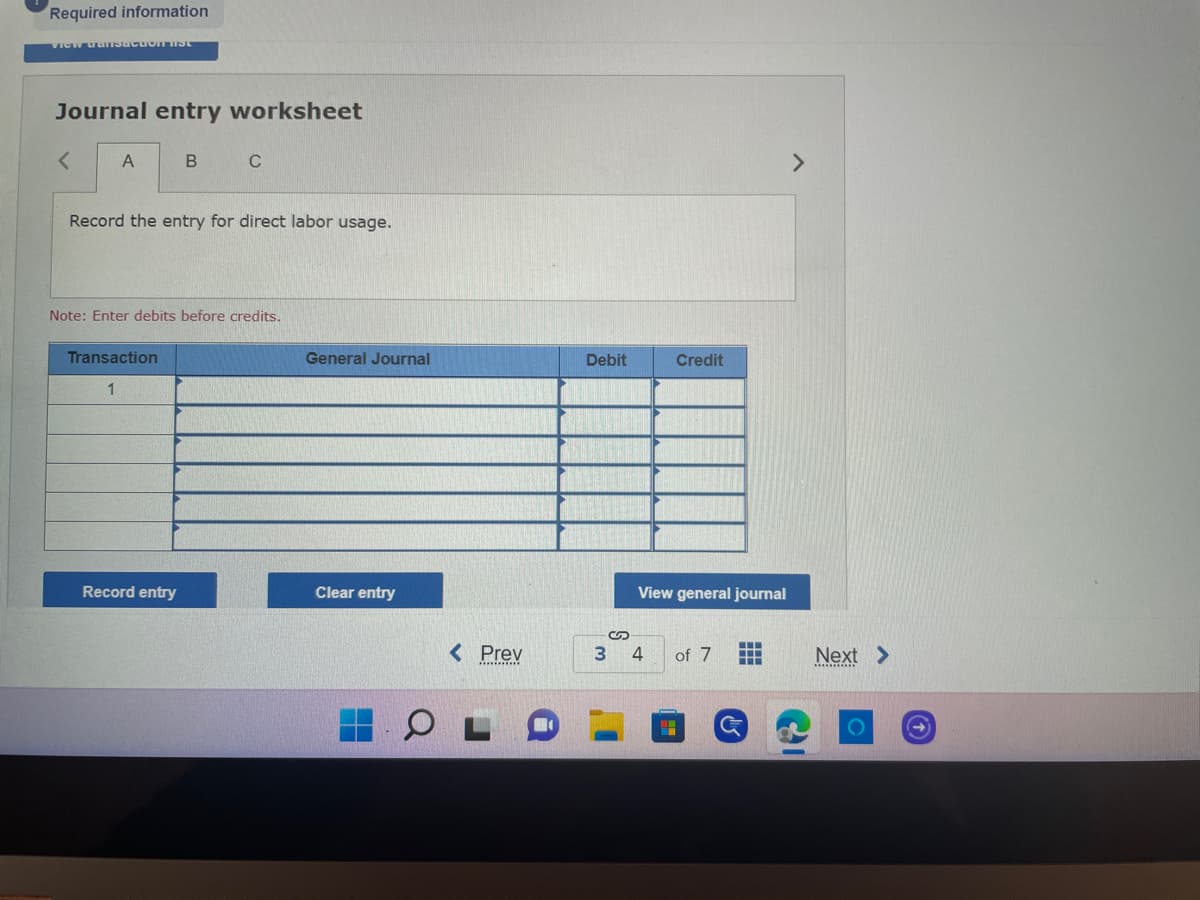 # Journal Entry Worksheet

### Task: Record the entry for direct labor usage. 

**Note:** Enter debits before credits.

---

**Table for Journal Entry:**

| Transaction | General Journal | Debit | Credit |
|-------------|------------------|-------|--------|
| 1           |                  |       |        |
|             |                  |       |        |
|             |                  |       |        |
|             |                  |       |        |
|             |                  |       |        |
|             |                  |       |        |

--- 

**Buttons:**

- **Record entry:** To save the current journal entry.
- **Clear entry:** To clear all fields in the current journal entry.
- **View general journal:** To view the entire general journal.

---

**Navigation:**

- **Prev:** Go to the previous page.
- **3:** Page number indicator.
- **4:** Current page number.
- **of 7:** Total number of pages.
- **Next:** Go to the next page.

---

This journal entry worksheet page is used to input journal transactions, specifically for direct labor usage in this context. The table is where you will input your transaction details, including debits and credits. Below the table, there are options to record or clear the entry, as well as to view the general journal. Users can navigate through the pages using the previous and next buttons at the bottom of the screen. 

This tool is a part of an educational website designed to teach students and professionals how to properly record financial transactions in a general journal.