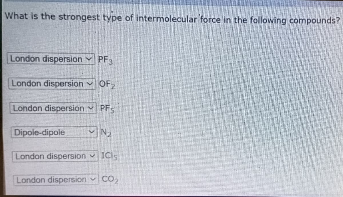 What is the strongest type of intermolecular force in the following compounds?
London dispersion
V PF3
London dispersion v OF2
London dispersion v PF5
Dipole-dipole
vN2
London dispersion v
ICI5
London dispersion v CO2
