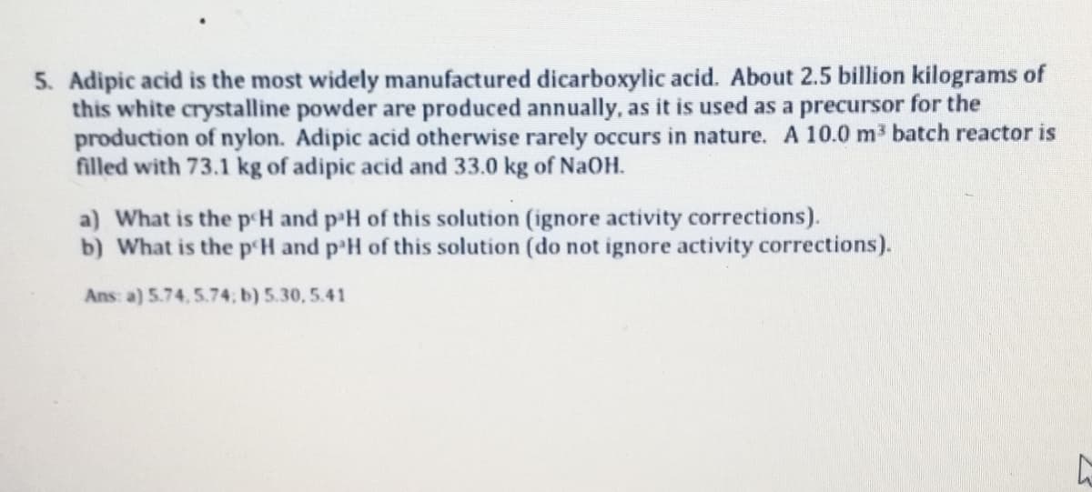 5. Adipic acid is the most widely manufactured dicarboxylic acid. About 2.5 billion kilograms of
this white crystalline powder are produced annually, as it is used as a precursor for the
production of nylon. Adipic acid otherwise rarely occurs in nature. A 10.0 m3 batch reactor is
filled with 73.1 kg of adipic acid and 33.0 kg of NaOH.
a) What is the p'H and p'H of this solution (ignore activity corrections).
b) What is the p'H and p'H of this solution (do not ignore activity corrections).
Ans a) 5.74, 5.74, b) 5.30, 5.41
