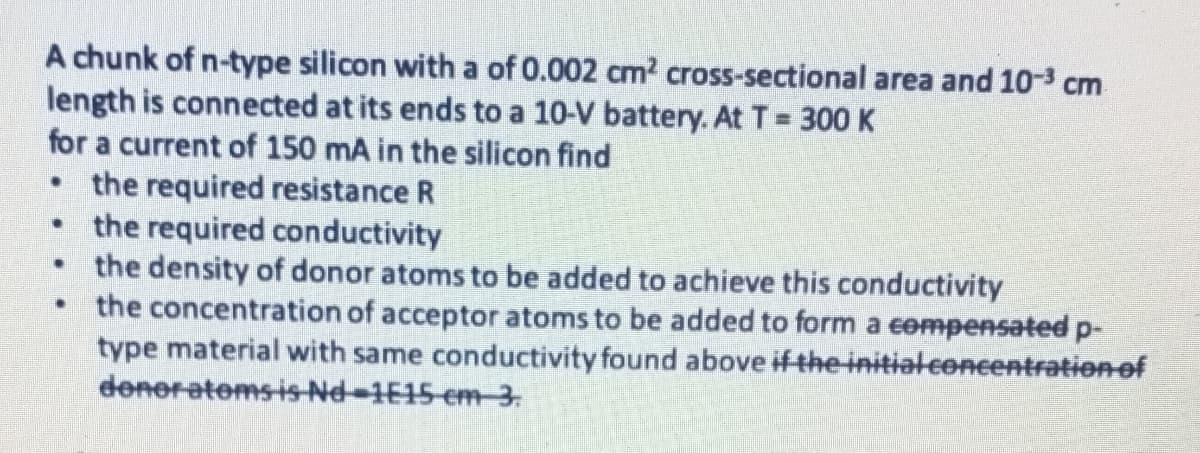 A chunk of n-type silicon with a of 0.002 cm2 cross-sectional area and 10-3 cm
length is connected at its ends to a 10-V battery. At T 300 K
for a current of 150 mA in the silicon find
• the required resistance R
the required conductivity
the density of donor atoms to be added to achieve this conductivity
the concentration of acceptor atoms to be added to form a eempensated p-
type material with same conductivity found above if the initial concentrationof
deneratoms is-Nd-1E15-cm 3.
