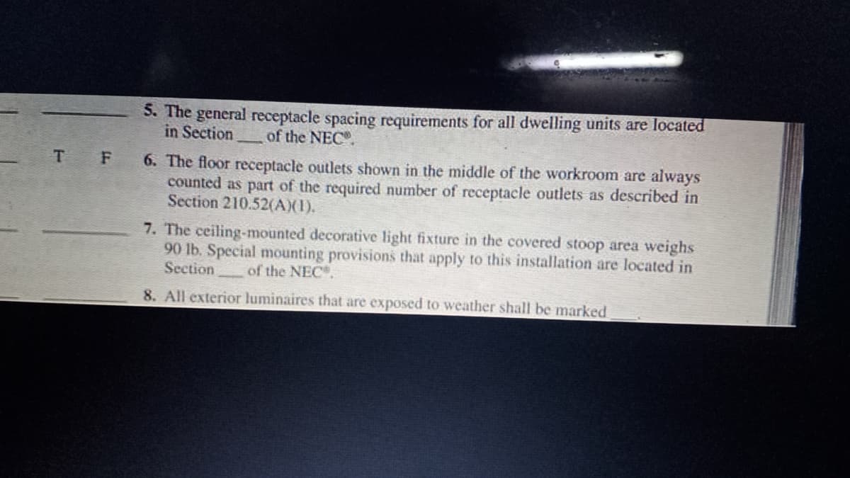 5. The general receptacle spacing requirements for all dwelling units are located
in Section
of the NEC.
T F
6. The floor receptacle outlets shown in the middle of the workroom are always
counted as part of the required number of receptacle outlets as described in
Section 210.52(A)(1).
7. The ceiling-mounted decorative light fixture in the covered stoop area weighs
90 lb. Special mounting provisions that apply to this installation are located in
Section
of the NEC.
8. All exterior luminaires that are exposed to weather shall be marked
