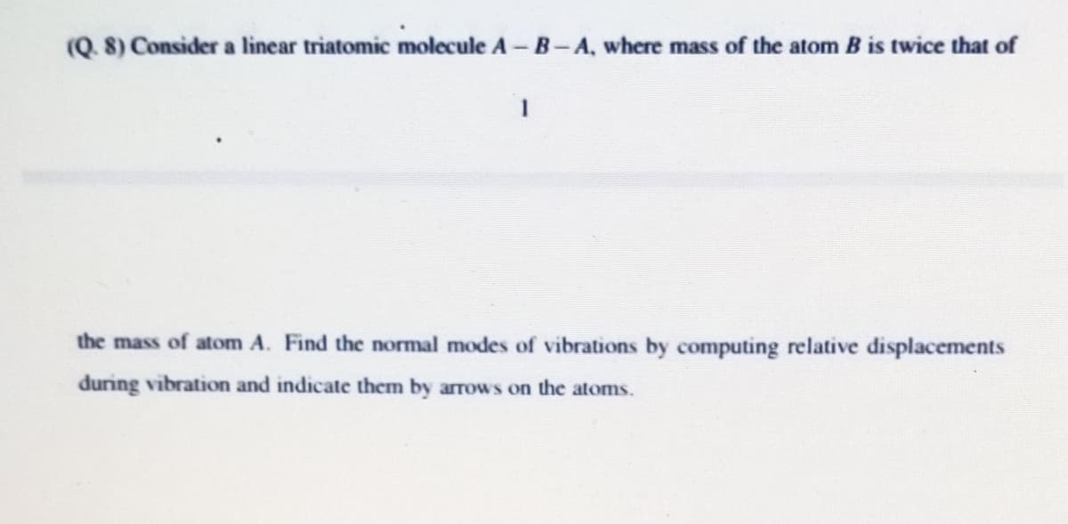 (Q. 8) Consider a linear triatomic molecule A – B-A, where mass of the atom B is twice that of
the mass of atom A. Find the normal modes of vibrations by computing relative displacements
during vibration and indicate them by arrows on the atoms.
