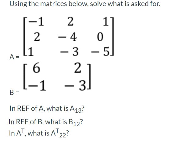 Using the matrices below, solve what is asked for.
−1
2
1]
2
-
– 4
0
- 5]
-
A =
- 3
2
6
-1
_-²3]
3.
B =
In REF of A, what is A13?
In REF of B, what is B12?
In AT, what is AT 22?
[1