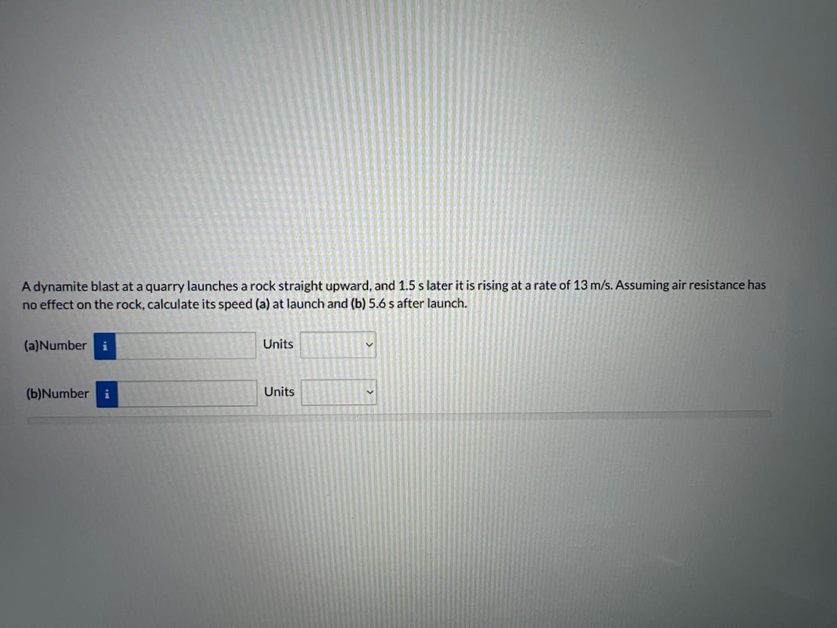 A dynamite blast at a quarry launches a rock straight upward, and 1.5 s later it is rising at a rate of 13 m/s. Assuming air resistance has
no effect on the rock, calculate its speed (a) at launch and (b) 5.6 s after launch.
(a)Number i
(b)Number i
Units
Units