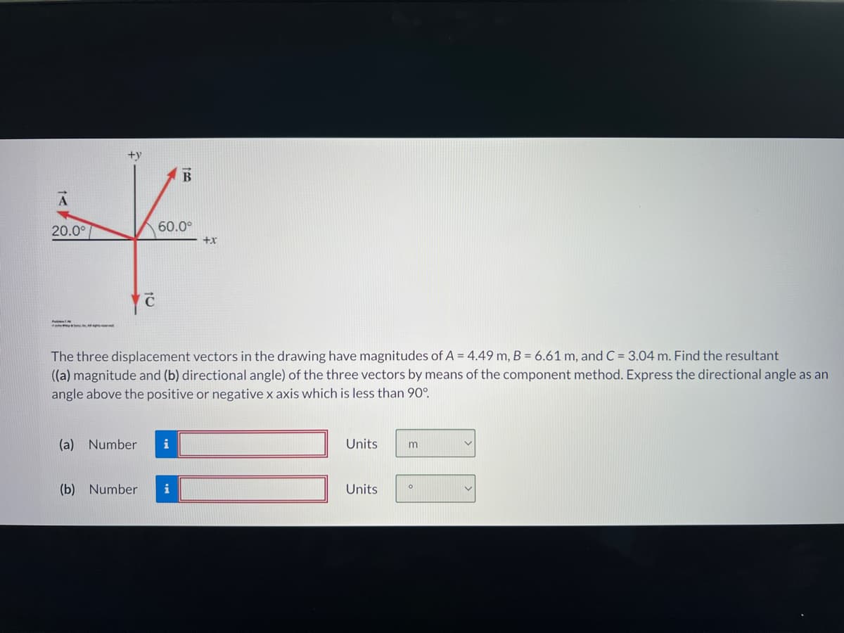 +y
A
↓
20.0°
60.0°
+X
yć
(a) Number i
100
The three displacement vectors in the drawing have magnitudes of A = 4.49 m, B = 6.61 m, and C = 3.04 m. Find the resultant
((a) magnitude and (b) directional angle) of the three vectors by means of the component method. Express the directional angle as an
angle above the positive or negative x axis which is less than 90°.
(b) Number i
B
Units
Units
m