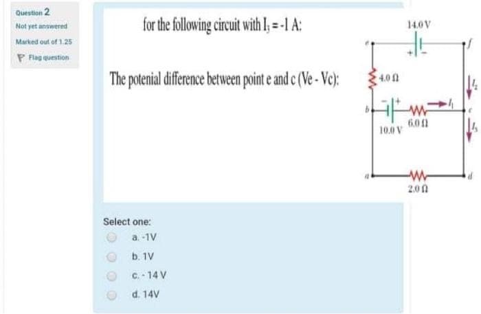 Question 2
for the following circuit with I; =-1 A:
Not yet answered
14.0V
Marked out of 1.25
P Flag question
The potenial diference between point e and c (Ve - Vc):
4.0 0
6.01
10.0V
14
W-
2.00
Select one:
a. -1V
b. 1V
C. - 14 V
d. 14V
